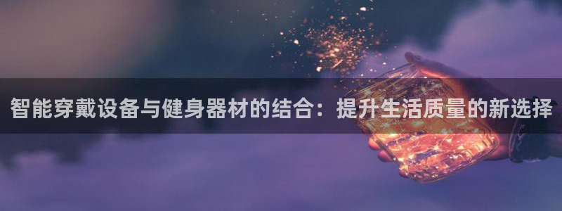 意昂体育4招商电话号码是多少啊：智能穿戴设备与健身器材的结合