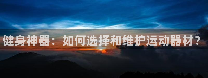 意昂体育4招商电话地址查询：健身神器：如何选择和维护