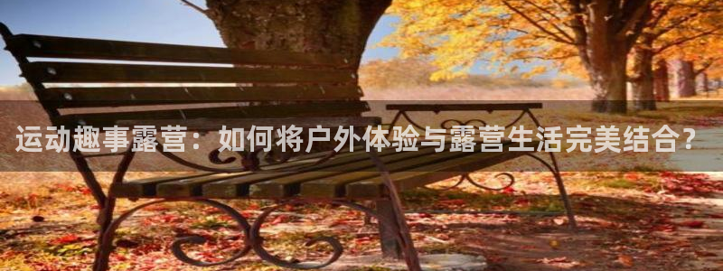 意昂4娱乐平台：运动趣事露营：如何将户外体验与露营生活完美结